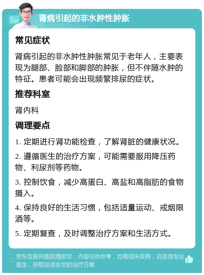 肾病引起的非水肿性肿胀 常见症状 肾病引起的非水肿性肿胀常见于老年人，主要表现为腿部、脸部和脚部的肿胀，但不伴随水肿的特征。患者可能会出现频繁排尿的症状。 推荐科室 肾内科 调理要点 1. 定期进行肾功能检查，了解肾脏的健康状况。 2. 遵循医生的治疗方案，可能需要服用降压药物、利尿剂等药物。 3. 控制饮食，减少高蛋白、高盐和高脂肪的食物摄入。 4. 保持良好的生活习惯，包括适量运动、戒烟限酒等。 5. 定期复查，及时调整治疗方案和生活方式。