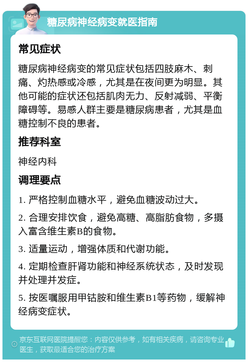 糖尿病神经病变就医指南 常见症状 糖尿病神经病变的常见症状包括四肢麻木、刺痛、灼热感或冷感，尤其是在夜间更为明显。其他可能的症状还包括肌肉无力、反射减弱、平衡障碍等。易感人群主要是糖尿病患者，尤其是血糖控制不良的患者。 推荐科室 神经内科 调理要点 1. 严格控制血糖水平，避免血糖波动过大。 2. 合理安排饮食，避免高糖、高脂肪食物，多摄入富含维生素B的食物。 3. 适量运动，增强体质和代谢功能。 4. 定期检查肝肾功能和神经系统状态，及时发现并处理并发症。 5. 按医嘱服用甲钴胺和维生素B1等药物，缓解神经病变症状。