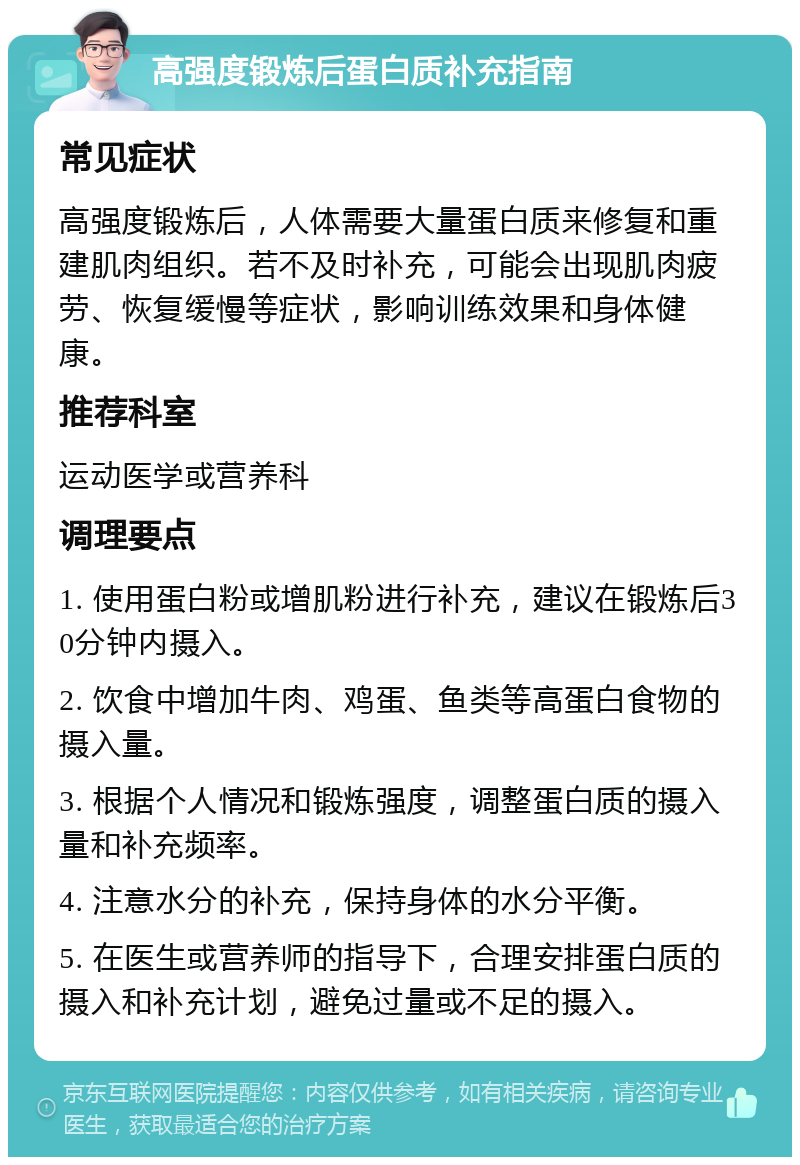 高强度锻炼后蛋白质补充指南 常见症状 高强度锻炼后，人体需要大量蛋白质来修复和重建肌肉组织。若不及时补充，可能会出现肌肉疲劳、恢复缓慢等症状，影响训练效果和身体健康。 推荐科室 运动医学或营养科 调理要点 1. 使用蛋白粉或增肌粉进行补充，建议在锻炼后30分钟内摄入。 2. 饮食中增加牛肉、鸡蛋、鱼类等高蛋白食物的摄入量。 3. 根据个人情况和锻炼强度，调整蛋白质的摄入量和补充频率。 4. 注意水分的补充，保持身体的水分平衡。 5. 在医生或营养师的指导下，合理安排蛋白质的摄入和补充计划，避免过量或不足的摄入。