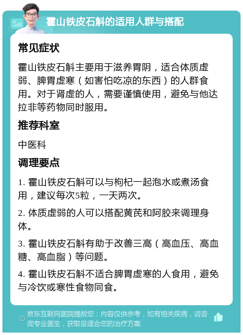 霍山铁皮石斛的适用人群与搭配 常见症状 霍山铁皮石斛主要用于滋养胃阴，适合体质虚弱、脾胃虚寒（如害怕吃凉的东西）的人群食用。对于肾虚的人，需要谨慎使用，避免与他达拉非等药物同时服用。 推荐科室 中医科 调理要点 1. 霍山铁皮石斛可以与枸杞一起泡水或煮汤食用，建议每次5粒，一天两次。 2. 体质虚弱的人可以搭配黄芪和阿胶来调理身体。 3. 霍山铁皮石斛有助于改善三高（高血压、高血糖、高血脂）等问题。 4. 霍山铁皮石斛不适合脾胃虚寒的人食用，避免与冷饮或寒性食物同食。