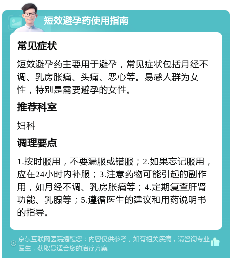 短效避孕药使用指南 常见症状 短效避孕药主要用于避孕，常见症状包括月经不调、乳房胀痛、头痛、恶心等。易感人群为女性，特别是需要避孕的女性。 推荐科室 妇科 调理要点 1.按时服用，不要漏服或错服；2.如果忘记服用，应在24小时内补服；3.注意药物可能引起的副作用，如月经不调、乳房胀痛等；4.定期复查肝肾功能、乳腺等；5.遵循医生的建议和用药说明书的指导。