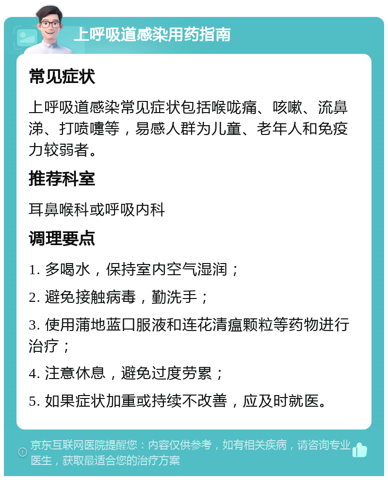 上呼吸道感染用药指南 常见症状 上呼吸道感染常见症状包括喉咙痛、咳嗽、流鼻涕、打喷嚏等，易感人群为儿童、老年人和免疫力较弱者。 推荐科室 耳鼻喉科或呼吸内科 调理要点 1. 多喝水，保持室内空气湿润； 2. 避免接触病毒，勤洗手； 3. 使用蒲地蓝口服液和连花清瘟颗粒等药物进行治疗； 4. 注意休息，避免过度劳累； 5. 如果症状加重或持续不改善，应及时就医。