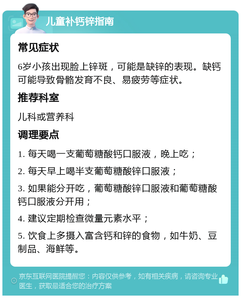 儿童补钙锌指南 常见症状 6岁小孩出现脸上锌斑，可能是缺锌的表现。缺钙可能导致骨骼发育不良、易疲劳等症状。 推荐科室 儿科或营养科 调理要点 1. 每天喝一支葡萄糖酸钙口服液，晚上吃； 2. 每天早上喝半支葡萄糖酸锌口服液； 3. 如果能分开吃，葡萄糖酸锌口服液和葡萄糖酸钙口服液分开用； 4. 建议定期检查微量元素水平； 5. 饮食上多摄入富含钙和锌的食物，如牛奶、豆制品、海鲜等。