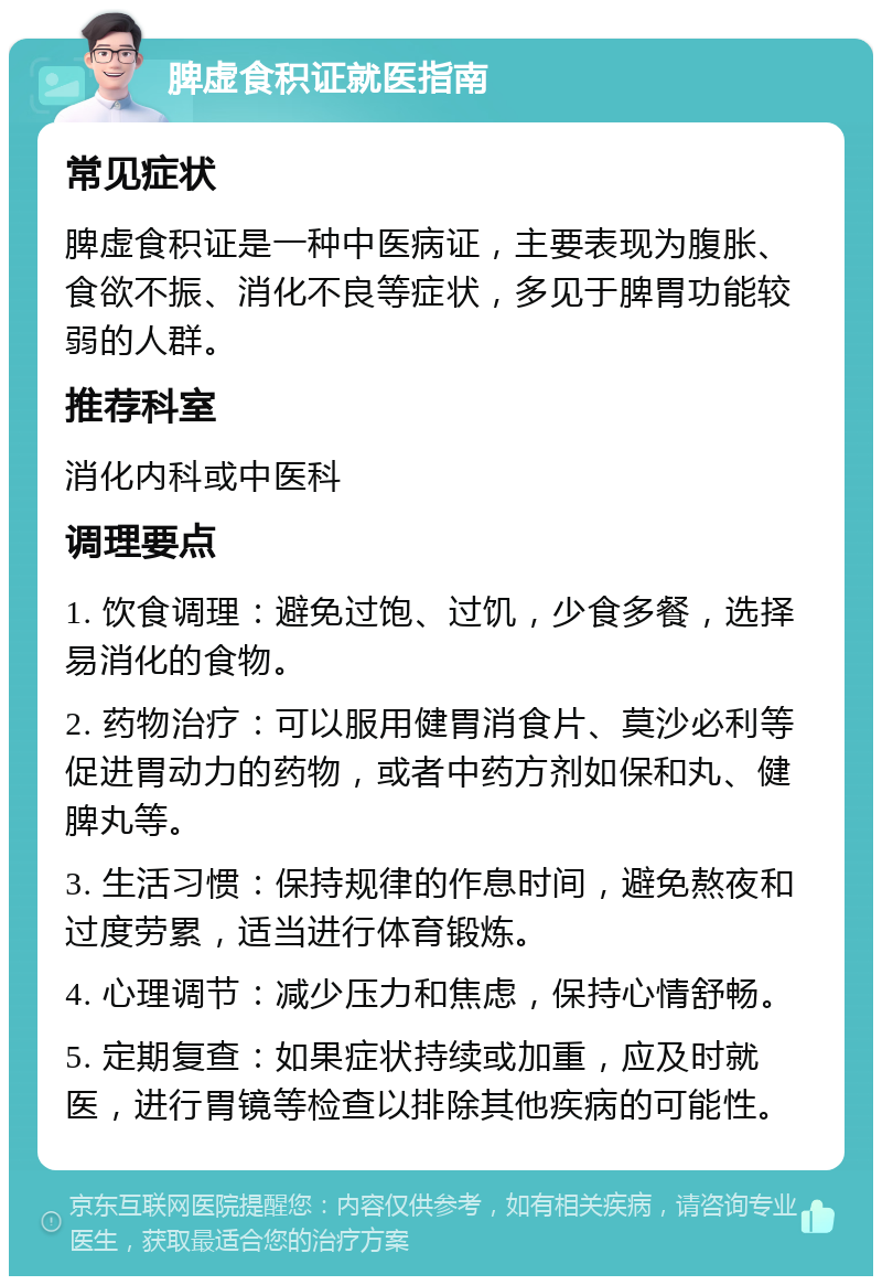 脾虚食积证就医指南 常见症状 脾虚食积证是一种中医病证，主要表现为腹胀、食欲不振、消化不良等症状，多见于脾胃功能较弱的人群。 推荐科室 消化内科或中医科 调理要点 1. 饮食调理：避免过饱、过饥，少食多餐，选择易消化的食物。 2. 药物治疗：可以服用健胃消食片、莫沙必利等促进胃动力的药物，或者中药方剂如保和丸、健脾丸等。 3. 生活习惯：保持规律的作息时间，避免熬夜和过度劳累，适当进行体育锻炼。 4. 心理调节：减少压力和焦虑，保持心情舒畅。 5. 定期复查：如果症状持续或加重，应及时就医，进行胃镜等检查以排除其他疾病的可能性。