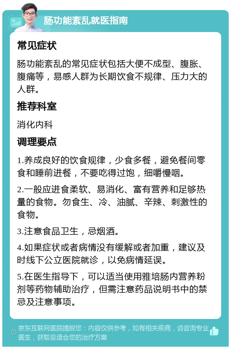 肠功能紊乱就医指南 常见症状 肠功能紊乱的常见症状包括大便不成型、腹胀、腹痛等，易感人群为长期饮食不规律、压力大的人群。 推荐科室 消化内科 调理要点 1.养成良好的饮食规律，少食多餐，避免餐间零食和睡前进餐，不要吃得过饱，细嚼慢咽。 2.一般应进食柔软、易消化、富有营养和足够热量的食物。勿食生、冷、油腻、辛辣、刺激性的食物。 3.注意食品卫生，忌烟酒。 4.如果症状或者病情没有缓解或者加重，建议及时线下公立医院就诊，以免病情延误。 5.在医生指导下，可以适当使用雅培肠内营养粉剂等药物辅助治疗，但需注意药品说明书中的禁忌及注意事项。