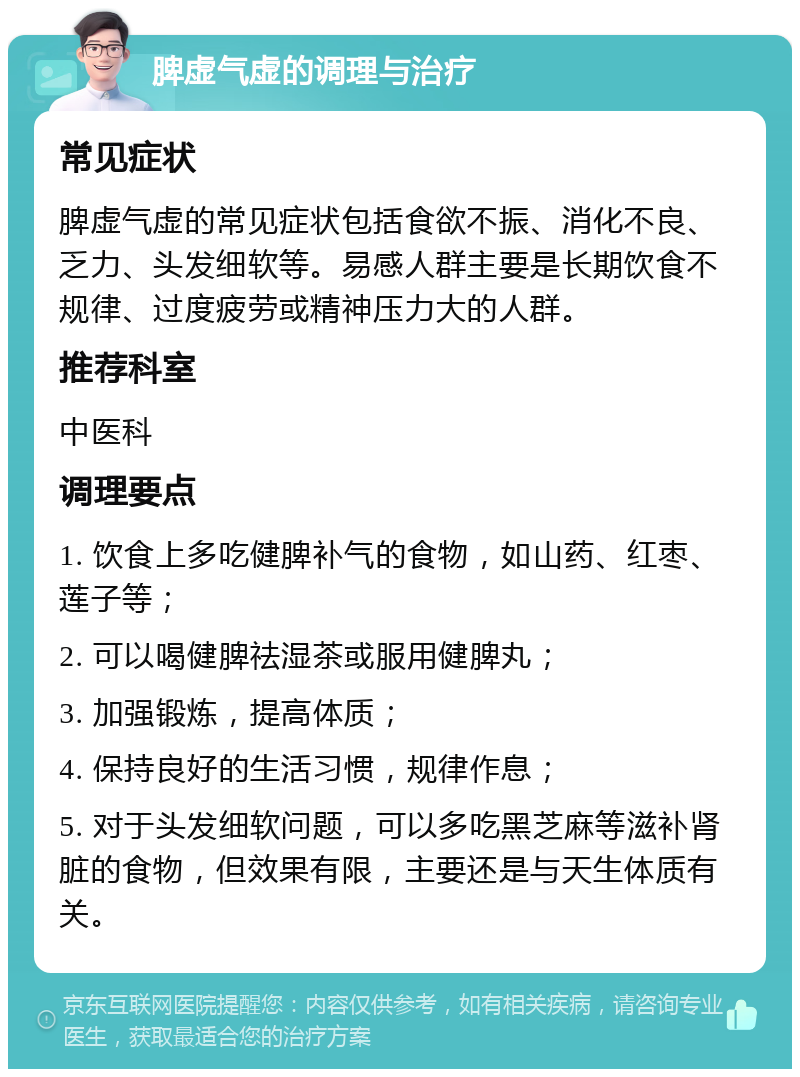 脾虚气虚的调理与治疗 常见症状 脾虚气虚的常见症状包括食欲不振、消化不良、乏力、头发细软等。易感人群主要是长期饮食不规律、过度疲劳或精神压力大的人群。 推荐科室 中医科 调理要点 1. 饮食上多吃健脾补气的食物，如山药、红枣、莲子等； 2. 可以喝健脾祛湿茶或服用健脾丸； 3. 加强锻炼，提高体质； 4. 保持良好的生活习惯，规律作息； 5. 对于头发细软问题，可以多吃黑芝麻等滋补肾脏的食物，但效果有限，主要还是与天生体质有关。