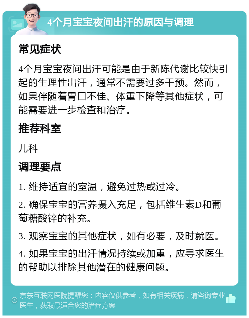 4个月宝宝夜间出汗的原因与调理 常见症状 4个月宝宝夜间出汗可能是由于新陈代谢比较快引起的生理性出汗，通常不需要过多干预。然而，如果伴随着胃口不佳、体重下降等其他症状，可能需要进一步检查和治疗。 推荐科室 儿科 调理要点 1. 维持适宜的室温，避免过热或过冷。 2. 确保宝宝的营养摄入充足，包括维生素D和葡萄糖酸锌的补充。 3. 观察宝宝的其他症状，如有必要，及时就医。 4. 如果宝宝的出汗情况持续或加重，应寻求医生的帮助以排除其他潜在的健康问题。