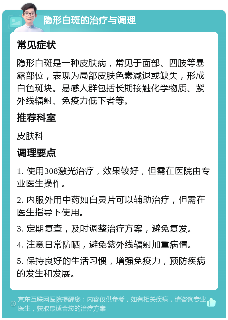 隐形白斑的治疗与调理 常见症状 隐形白斑是一种皮肤病，常见于面部、四肢等暴露部位，表现为局部皮肤色素减退或缺失，形成白色斑块。易感人群包括长期接触化学物质、紫外线辐射、免疫力低下者等。 推荐科室 皮肤科 调理要点 1. 使用308激光治疗，效果较好，但需在医院由专业医生操作。 2. 内服外用中药如白灵片可以辅助治疗，但需在医生指导下使用。 3. 定期复查，及时调整治疗方案，避免复发。 4. 注意日常防晒，避免紫外线辐射加重病情。 5. 保持良好的生活习惯，增强免疫力，预防疾病的发生和发展。