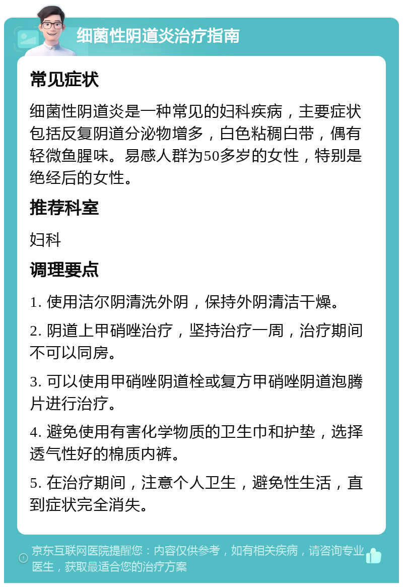 细菌性阴道炎治疗指南 常见症状 细菌性阴道炎是一种常见的妇科疾病，主要症状包括反复阴道分泌物增多，白色粘稠白带，偶有轻微鱼腥味。易感人群为50多岁的女性，特别是绝经后的女性。 推荐科室 妇科 调理要点 1. 使用洁尔阴清洗外阴，保持外阴清洁干燥。 2. 阴道上甲硝唑治疗，坚持治疗一周，治疗期间不可以同房。 3. 可以使用甲硝唑阴道栓或复方甲硝唑阴道泡腾片进行治疗。 4. 避免使用有害化学物质的卫生巾和护垫，选择透气性好的棉质内裤。 5. 在治疗期间，注意个人卫生，避免性生活，直到症状完全消失。