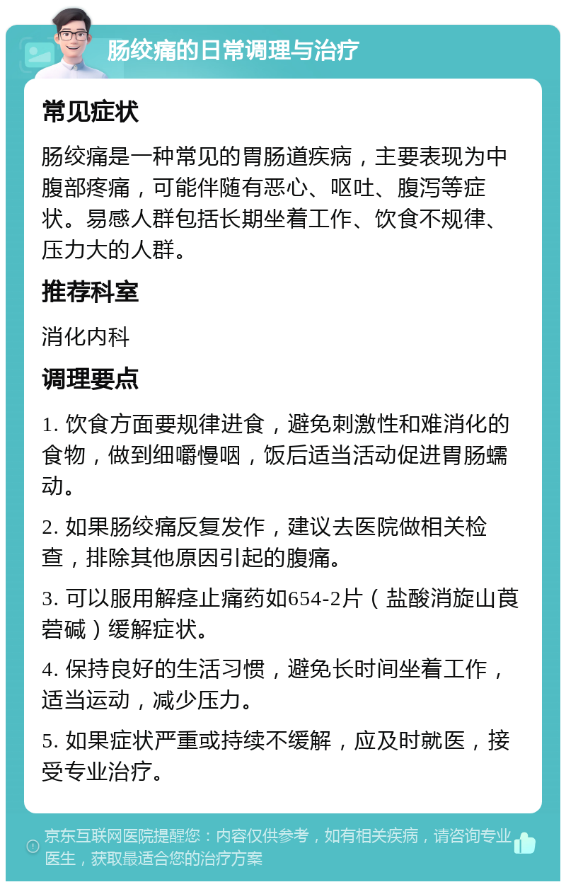 肠绞痛的日常调理与治疗 常见症状 肠绞痛是一种常见的胃肠道疾病，主要表现为中腹部疼痛，可能伴随有恶心、呕吐、腹泻等症状。易感人群包括长期坐着工作、饮食不规律、压力大的人群。 推荐科室 消化内科 调理要点 1. 饮食方面要规律进食，避免刺激性和难消化的食物，做到细嚼慢咽，饭后适当活动促进胃肠蠕动。 2. 如果肠绞痛反复发作，建议去医院做相关检查，排除其他原因引起的腹痛。 3. 可以服用解痉止痛药如654-2片（盐酸消旋山莨菪碱）缓解症状。 4. 保持良好的生活习惯，避免长时间坐着工作，适当运动，减少压力。 5. 如果症状严重或持续不缓解，应及时就医，接受专业治疗。