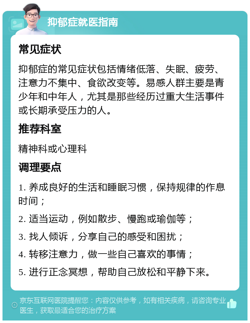 抑郁症就医指南 常见症状 抑郁症的常见症状包括情绪低落、失眠、疲劳、注意力不集中、食欲改变等。易感人群主要是青少年和中年人，尤其是那些经历过重大生活事件或长期承受压力的人。 推荐科室 精神科或心理科 调理要点 1. 养成良好的生活和睡眠习惯，保持规律的作息时间； 2. 适当运动，例如散步、慢跑或瑜伽等； 3. 找人倾诉，分享自己的感受和困扰； 4. 转移注意力，做一些自己喜欢的事情； 5. 进行正念冥想，帮助自己放松和平静下来。