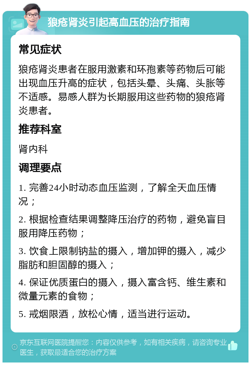 狼疮肾炎引起高血压的治疗指南 常见症状 狼疮肾炎患者在服用激素和环孢素等药物后可能出现血压升高的症状，包括头晕、头痛、头胀等不适感。易感人群为长期服用这些药物的狼疮肾炎患者。 推荐科室 肾内科 调理要点 1. 完善24小时动态血压监测，了解全天血压情况； 2. 根据检查结果调整降压治疗的药物，避免盲目服用降压药物； 3. 饮食上限制钠盐的摄入，增加钾的摄入，减少脂肪和胆固醇的摄入； 4. 保证优质蛋白的摄入，摄入富含钙、维生素和微量元素的食物； 5. 戒烟限酒，放松心情，适当进行运动。