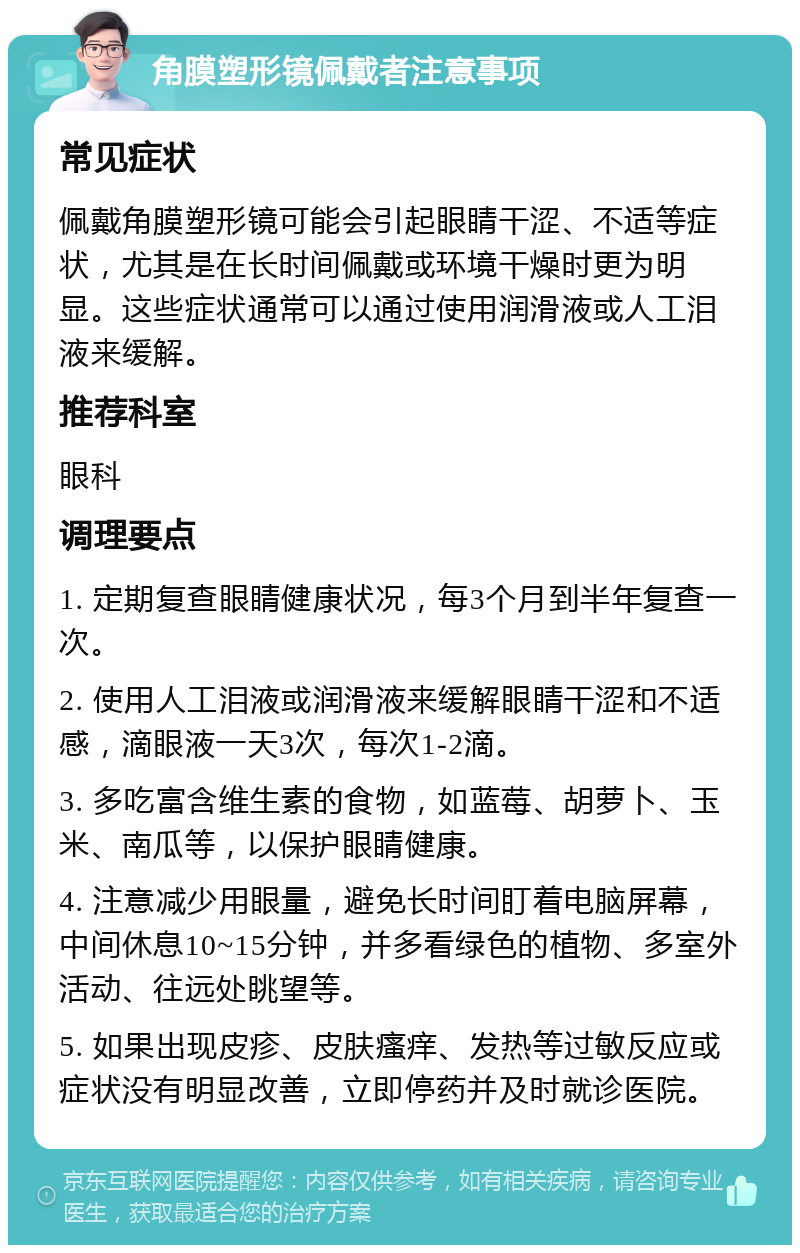 角膜塑形镜佩戴者注意事项 常见症状 佩戴角膜塑形镜可能会引起眼睛干涩、不适等症状，尤其是在长时间佩戴或环境干燥时更为明显。这些症状通常可以通过使用润滑液或人工泪液来缓解。 推荐科室 眼科 调理要点 1. 定期复查眼睛健康状况，每3个月到半年复查一次。 2. 使用人工泪液或润滑液来缓解眼睛干涩和不适感，滴眼液一天3次，每次1-2滴。 3. 多吃富含维生素的食物，如蓝莓、胡萝卜、玉米、南瓜等，以保护眼睛健康。 4. 注意减少用眼量，避免长时间盯着电脑屏幕，中间休息10~15分钟，并多看绿色的植物、多室外活动、往远处眺望等。 5. 如果出现皮疹、皮肤瘙痒、发热等过敏反应或症状没有明显改善，立即停药并及时就诊医院。