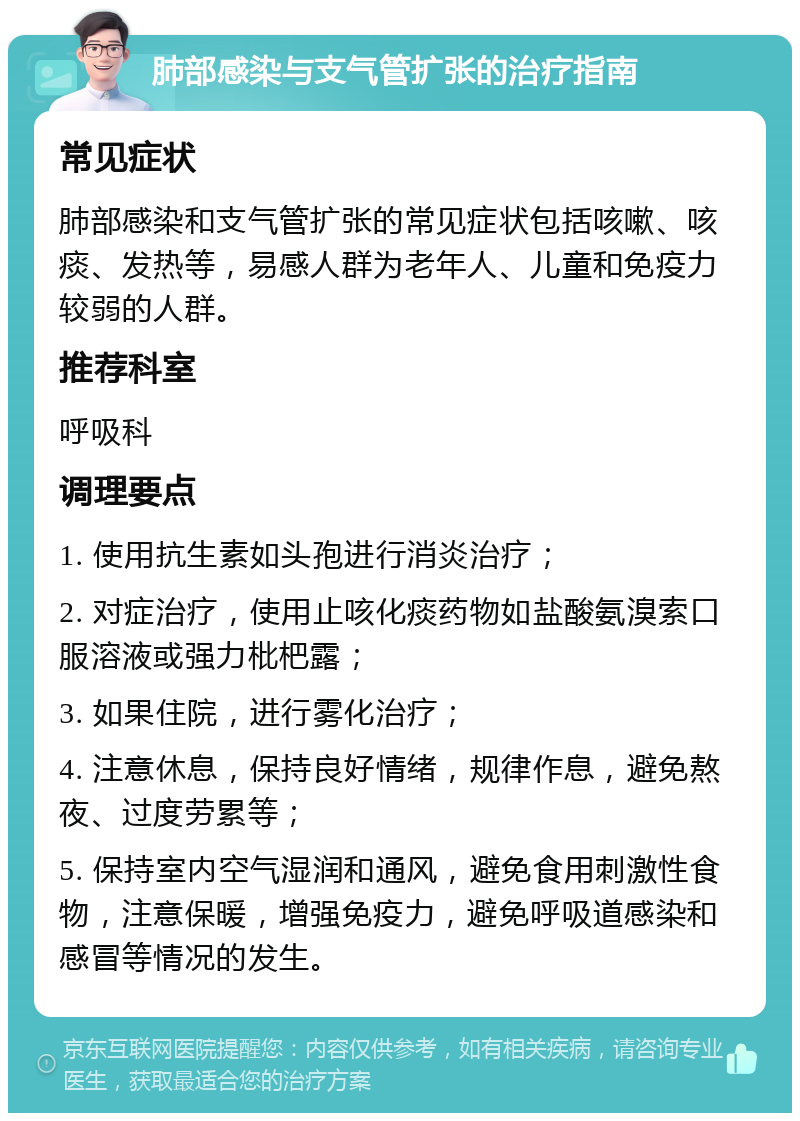 肺部感染与支气管扩张的治疗指南 常见症状 肺部感染和支气管扩张的常见症状包括咳嗽、咳痰、发热等，易感人群为老年人、儿童和免疫力较弱的人群。 推荐科室 呼吸科 调理要点 1. 使用抗生素如头孢进行消炎治疗； 2. 对症治疗，使用止咳化痰药物如盐酸氨溴索口服溶液或强力枇杷露； 3. 如果住院，进行雾化治疗； 4. 注意休息，保持良好情绪，规律作息，避免熬夜、过度劳累等； 5. 保持室内空气湿润和通风，避免食用刺激性食物，注意保暖，增强免疫力，避免呼吸道感染和感冒等情况的发生。