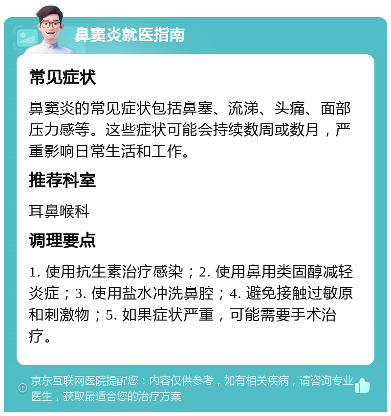 鼻窦炎就医指南 常见症状 鼻窦炎的常见症状包括鼻塞、流涕、头痛、面部压力感等。这些症状可能会持续数周或数月，严重影响日常生活和工作。 推荐科室 耳鼻喉科 调理要点 1. 使用抗生素治疗感染；2. 使用鼻用类固醇减轻炎症；3. 使用盐水冲洗鼻腔；4. 避免接触过敏原和刺激物；5. 如果症状严重，可能需要手术治疗。