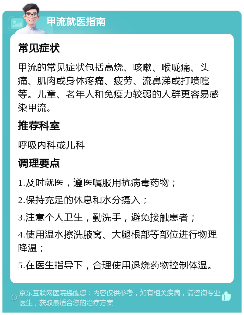 甲流就医指南 常见症状 甲流的常见症状包括高烧、咳嗽、喉咙痛、头痛、肌肉或身体疼痛、疲劳、流鼻涕或打喷嚏等。儿童、老年人和免疫力较弱的人群更容易感染甲流。 推荐科室 呼吸内科或儿科 调理要点 1.及时就医，遵医嘱服用抗病毒药物； 2.保持充足的休息和水分摄入； 3.注意个人卫生，勤洗手，避免接触患者； 4.使用温水擦洗腋窝、大腿根部等部位进行物理降温； 5.在医生指导下，合理使用退烧药物控制体温。