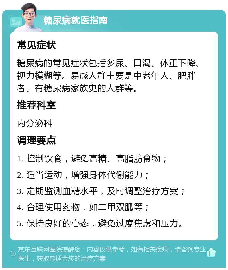 糖尿病就医指南 常见症状 糖尿病的常见症状包括多尿、口渴、体重下降、视力模糊等。易感人群主要是中老年人、肥胖者、有糖尿病家族史的人群等。 推荐科室 内分泌科 调理要点 1. 控制饮食，避免高糖、高脂肪食物； 2. 适当运动，增强身体代谢能力； 3. 定期监测血糖水平，及时调整治疗方案； 4. 合理使用药物，如二甲双胍等； 5. 保持良好的心态，避免过度焦虑和压力。