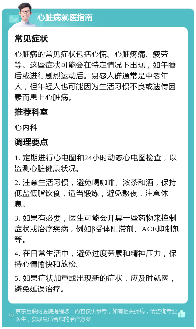 心脏病就医指南 常见症状 心脏病的常见症状包括心慌、心脏疼痛、疲劳等。这些症状可能会在特定情况下出现，如午睡后或进行剧烈运动后。易感人群通常是中老年人，但年轻人也可能因为生活习惯不良或遗传因素而患上心脏病。 推荐科室 心内科 调理要点 1. 定期进行心电图和24小时动态心电图检查，以监测心脏健康状况。 2. 注意生活习惯，避免喝咖啡、浓茶和酒，保持低盐低脂饮食，适当锻炼，避免熬夜，注意休息。 3. 如果有必要，医生可能会开具一些药物来控制症状或治疗疾病，例如β受体阻滞剂、ACE抑制剂等。 4. 在日常生活中，避免过度劳累和精神压力，保持心情愉快和放松。 5. 如果症状加重或出现新的症状，应及时就医，避免延误治疗。