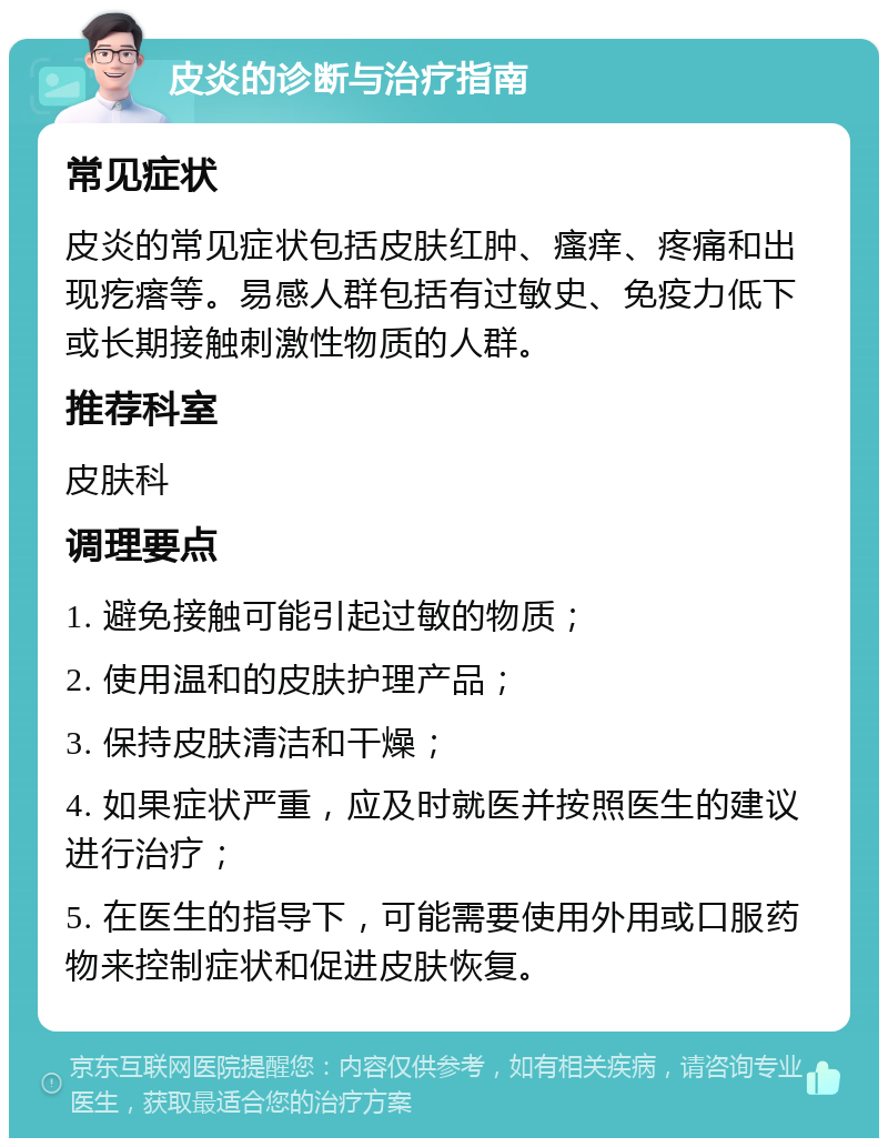 皮炎的诊断与治疗指南 常见症状 皮炎的常见症状包括皮肤红肿、瘙痒、疼痛和出现疙瘩等。易感人群包括有过敏史、免疫力低下或长期接触刺激性物质的人群。 推荐科室 皮肤科 调理要点 1. 避免接触可能引起过敏的物质； 2. 使用温和的皮肤护理产品； 3. 保持皮肤清洁和干燥； 4. 如果症状严重，应及时就医并按照医生的建议进行治疗； 5. 在医生的指导下，可能需要使用外用或口服药物来控制症状和促进皮肤恢复。