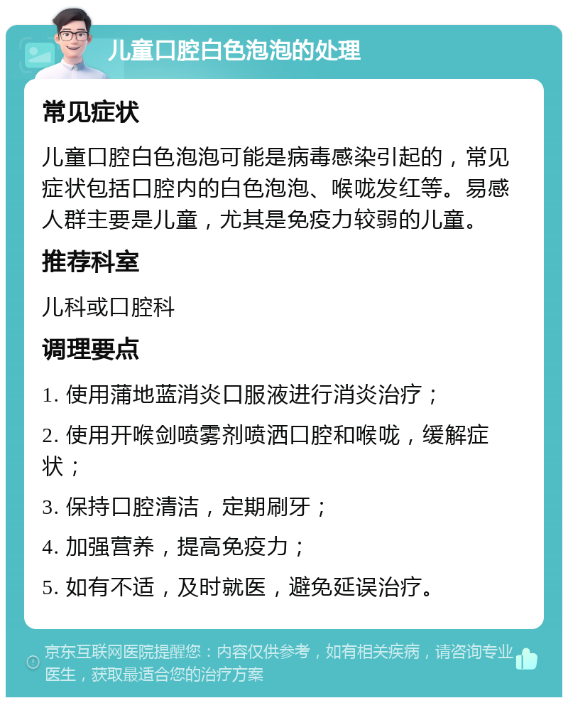 儿童口腔白色泡泡的处理 常见症状 儿童口腔白色泡泡可能是病毒感染引起的，常见症状包括口腔内的白色泡泡、喉咙发红等。易感人群主要是儿童，尤其是免疫力较弱的儿童。 推荐科室 儿科或口腔科 调理要点 1. 使用蒲地蓝消炎口服液进行消炎治疗； 2. 使用开喉剑喷雾剂喷洒口腔和喉咙，缓解症状； 3. 保持口腔清洁，定期刷牙； 4. 加强营养，提高免疫力； 5. 如有不适，及时就医，避免延误治疗。