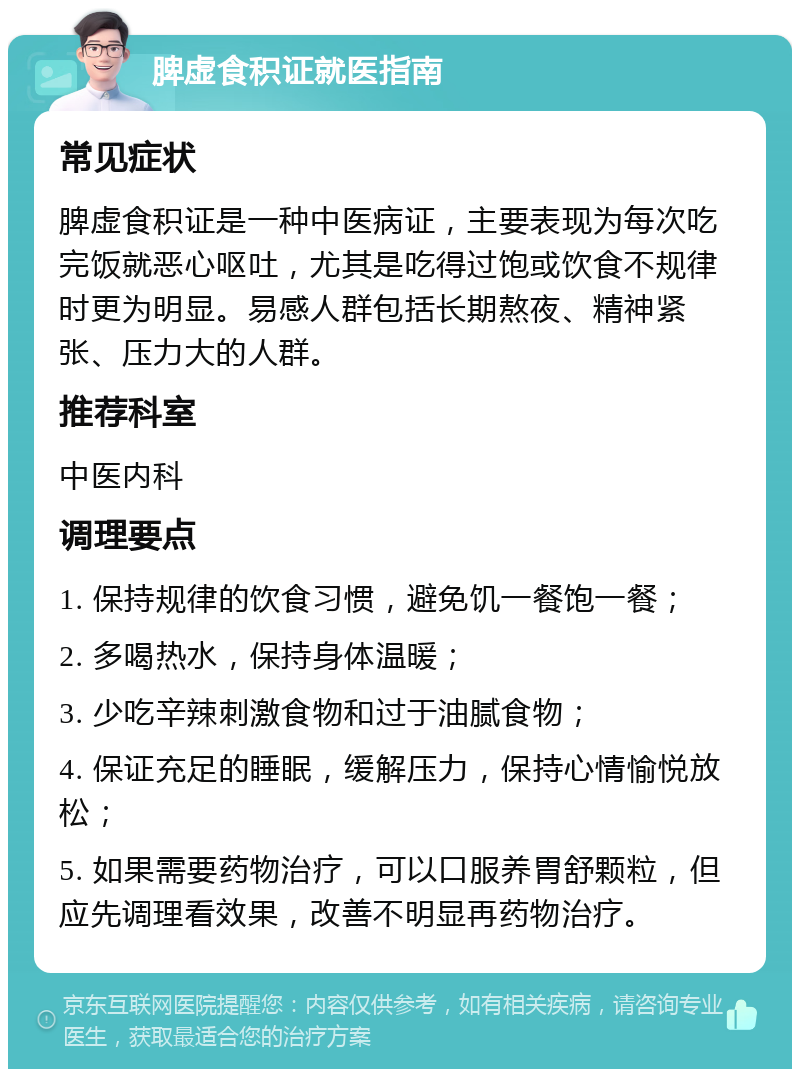 脾虚食积证就医指南 常见症状 脾虚食积证是一种中医病证，主要表现为每次吃完饭就恶心呕吐，尤其是吃得过饱或饮食不规律时更为明显。易感人群包括长期熬夜、精神紧张、压力大的人群。 推荐科室 中医内科 调理要点 1. 保持规律的饮食习惯，避免饥一餐饱一餐； 2. 多喝热水，保持身体温暖； 3. 少吃辛辣刺激食物和过于油腻食物； 4. 保证充足的睡眠，缓解压力，保持心情愉悦放松； 5. 如果需要药物治疗，可以口服养胃舒颗粒，但应先调理看效果，改善不明显再药物治疗。