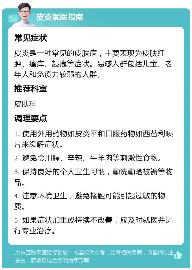 皮炎就医指南 常见症状 皮炎是一种常见的皮肤病，主要表现为皮肤红肿、瘙痒、起疱等症状。易感人群包括儿童、老年人和免疫力较弱的人群。 推荐科室 皮肤科 调理要点 1. 使用外用药物如皮炎平和口服药物如西替利嗪片来缓解症状。 2. 避免食用腥、辛辣、牛羊肉等刺激性食物。 3. 保持良好的个人卫生习惯，勤洗勤晒被褥等物品。 4. 注意环境卫生，避免接触可能引起过敏的物质。 5. 如果症状加重或持续不改善，应及时就医并进行专业治疗。