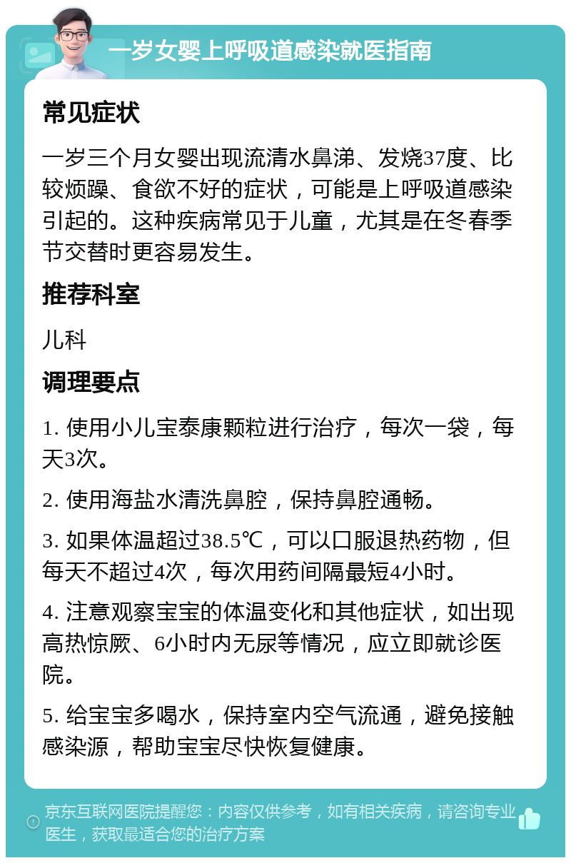 一岁女婴上呼吸道感染就医指南 常见症状 一岁三个月女婴出现流清水鼻涕、发烧37度、比较烦躁、食欲不好的症状，可能是上呼吸道感染引起的。这种疾病常见于儿童，尤其是在冬春季节交替时更容易发生。 推荐科室 儿科 调理要点 1. 使用小儿宝泰康颗粒进行治疗，每次一袋，每天3次。 2. 使用海盐水清洗鼻腔，保持鼻腔通畅。 3. 如果体温超过38.5℃，可以口服退热药物，但每天不超过4次，每次用药间隔最短4小时。 4. 注意观察宝宝的体温变化和其他症状，如出现高热惊厥、6小时内无尿等情况，应立即就诊医院。 5. 给宝宝多喝水，保持室内空气流通，避免接触感染源，帮助宝宝尽快恢复健康。