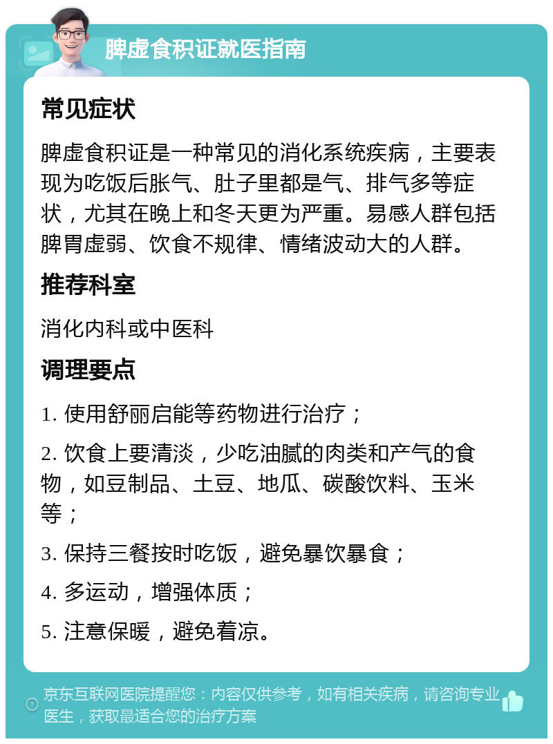 脾虚食积证就医指南 常见症状 脾虚食积证是一种常见的消化系统疾病，主要表现为吃饭后胀气、肚子里都是气、排气多等症状，尤其在晚上和冬天更为严重。易感人群包括脾胃虚弱、饮食不规律、情绪波动大的人群。 推荐科室 消化内科或中医科 调理要点 1. 使用舒丽启能等药物进行治疗； 2. 饮食上要清淡，少吃油腻的肉类和产气的食物，如豆制品、土豆、地瓜、碳酸饮料、玉米等； 3. 保持三餐按时吃饭，避免暴饮暴食； 4. 多运动，增强体质； 5. 注意保暖，避免着凉。