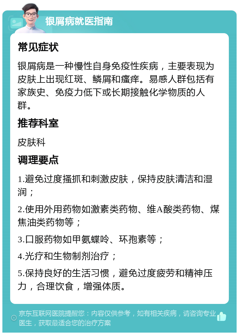 银屑病就医指南 常见症状 银屑病是一种慢性自身免疫性疾病，主要表现为皮肤上出现红斑、鳞屑和瘙痒。易感人群包括有家族史、免疫力低下或长期接触化学物质的人群。 推荐科室 皮肤科 调理要点 1.避免过度搔抓和刺激皮肤，保持皮肤清洁和湿润； 2.使用外用药物如激素类药物、维A酸类药物、煤焦油类药物等； 3.口服药物如甲氨蝶呤、环孢素等； 4.光疗和生物制剂治疗； 5.保持良好的生活习惯，避免过度疲劳和精神压力，合理饮食，增强体质。