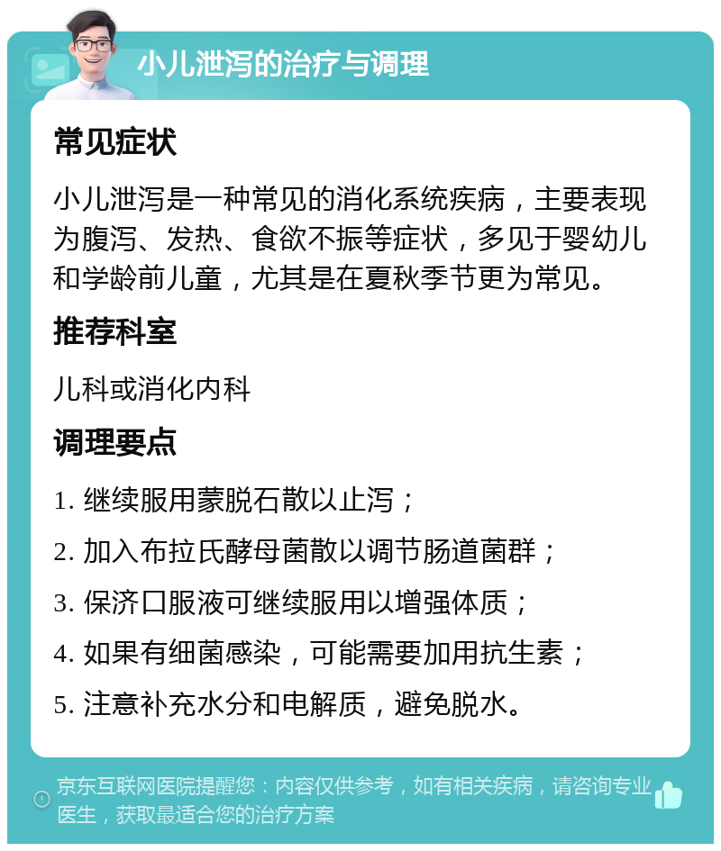 小儿泄泻的治疗与调理 常见症状 小儿泄泻是一种常见的消化系统疾病，主要表现为腹泻、发热、食欲不振等症状，多见于婴幼儿和学龄前儿童，尤其是在夏秋季节更为常见。 推荐科室 儿科或消化内科 调理要点 1. 继续服用蒙脱石散以止泻； 2. 加入布拉氏酵母菌散以调节肠道菌群； 3. 保济口服液可继续服用以增强体质； 4. 如果有细菌感染，可能需要加用抗生素； 5. 注意补充水分和电解质，避免脱水。