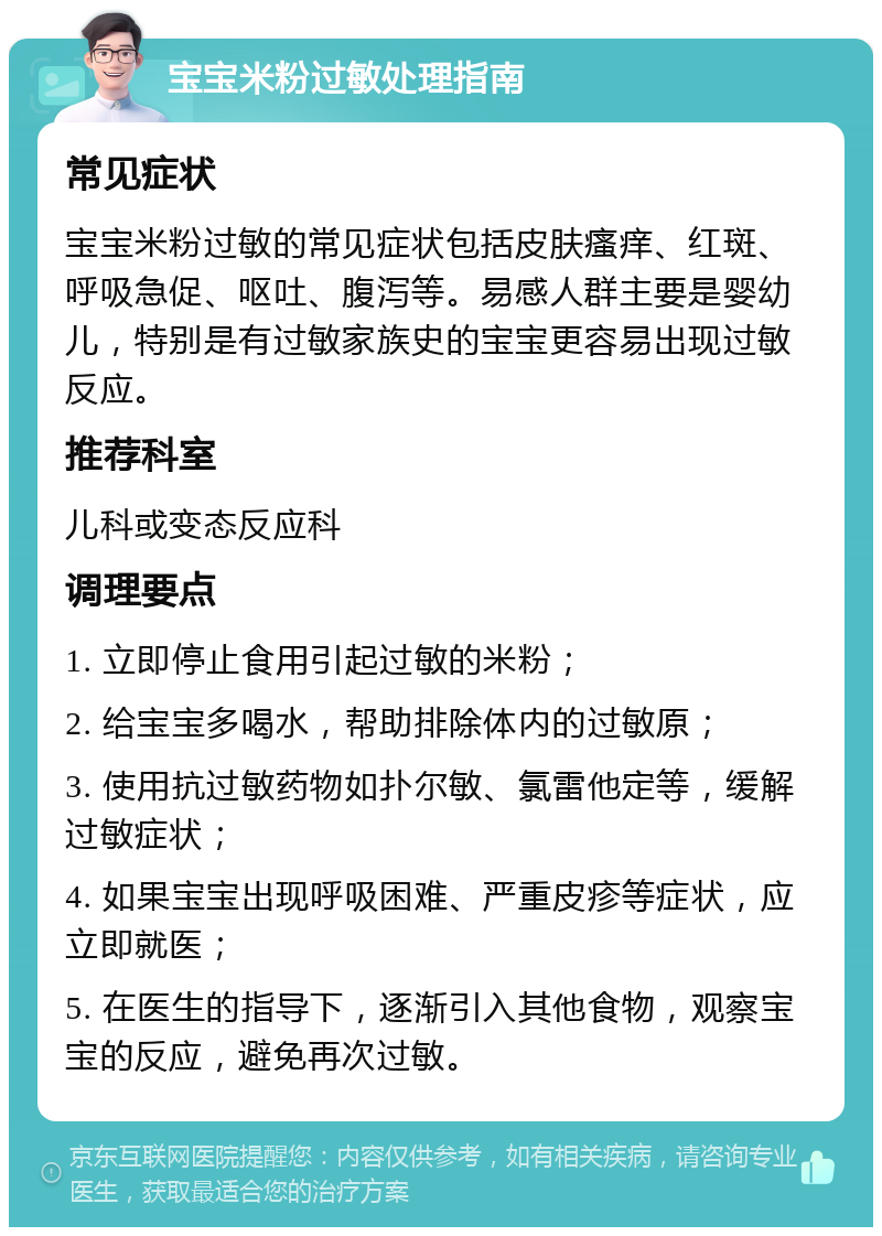 宝宝米粉过敏处理指南 常见症状 宝宝米粉过敏的常见症状包括皮肤瘙痒、红斑、呼吸急促、呕吐、腹泻等。易感人群主要是婴幼儿，特别是有过敏家族史的宝宝更容易出现过敏反应。 推荐科室 儿科或变态反应科 调理要点 1. 立即停止食用引起过敏的米粉； 2. 给宝宝多喝水，帮助排除体内的过敏原； 3. 使用抗过敏药物如扑尔敏、氯雷他定等，缓解过敏症状； 4. 如果宝宝出现呼吸困难、严重皮疹等症状，应立即就医； 5. 在医生的指导下，逐渐引入其他食物，观察宝宝的反应，避免再次过敏。