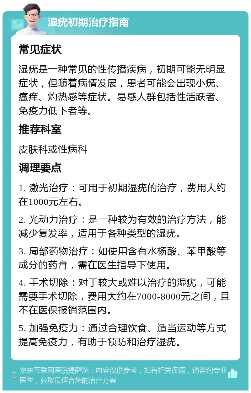 湿疣初期治疗指南 常见症状 湿疣是一种常见的性传播疾病，初期可能无明显症状，但随着病情发展，患者可能会出现小疣、瘙痒、灼热感等症状。易感人群包括性活跃者、免疫力低下者等。 推荐科室 皮肤科或性病科 调理要点 1. 激光治疗：可用于初期湿疣的治疗，费用大约在1000元左右。 2. 光动力治疗：是一种较为有效的治疗方法，能减少复发率，适用于各种类型的湿疣。 3. 局部药物治疗：如使用含有水杨酸、苯甲酸等成分的药膏，需在医生指导下使用。 4. 手术切除：对于较大或难以治疗的湿疣，可能需要手术切除，费用大约在7000-8000元之间，且不在医保报销范围内。 5. 加强免疫力：通过合理饮食、适当运动等方式提高免疫力，有助于预防和治疗湿疣。