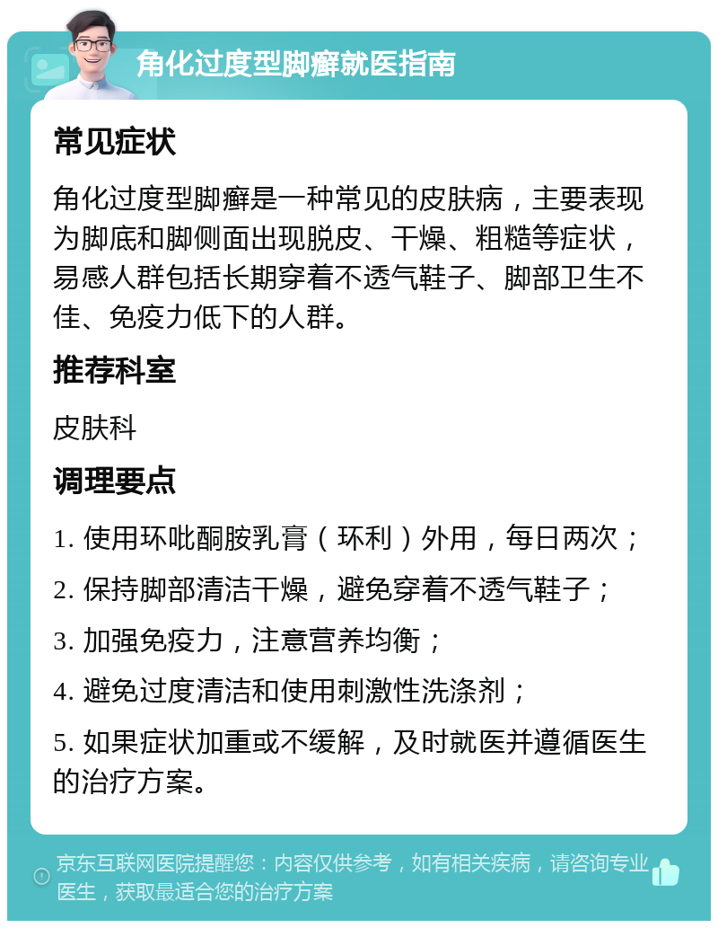 角化过度型脚癣就医指南 常见症状 角化过度型脚癣是一种常见的皮肤病，主要表现为脚底和脚侧面出现脱皮、干燥、粗糙等症状，易感人群包括长期穿着不透气鞋子、脚部卫生不佳、免疫力低下的人群。 推荐科室 皮肤科 调理要点 1. 使用环吡酮胺乳膏（环利）外用，每日两次； 2. 保持脚部清洁干燥，避免穿着不透气鞋子； 3. 加强免疫力，注意营养均衡； 4. 避免过度清洁和使用刺激性洗涤剂； 5. 如果症状加重或不缓解，及时就医并遵循医生的治疗方案。