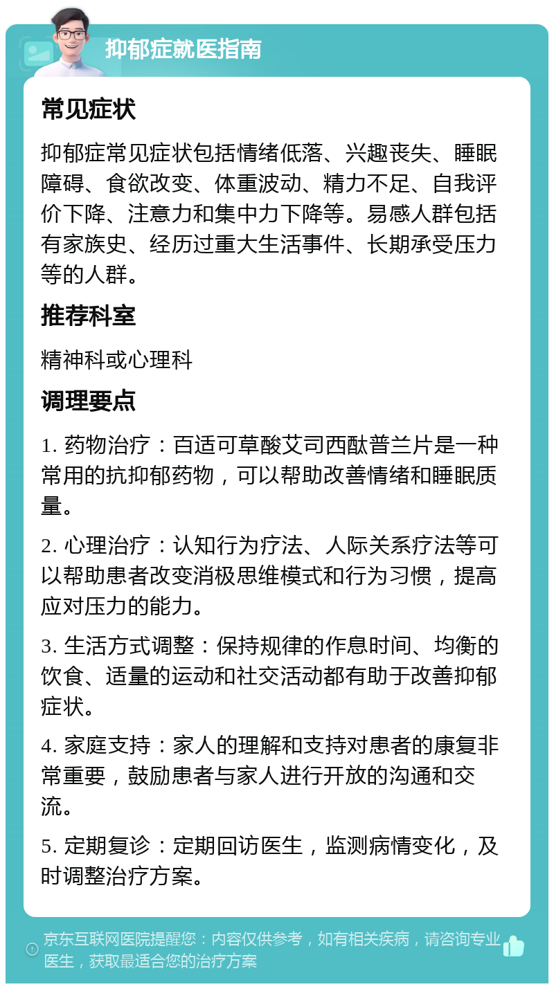 抑郁症就医指南 常见症状 抑郁症常见症状包括情绪低落、兴趣丧失、睡眠障碍、食欲改变、体重波动、精力不足、自我评价下降、注意力和集中力下降等。易感人群包括有家族史、经历过重大生活事件、长期承受压力等的人群。 推荐科室 精神科或心理科 调理要点 1. 药物治疗：百适可草酸艾司西酞普兰片是一种常用的抗抑郁药物，可以帮助改善情绪和睡眠质量。 2. 心理治疗：认知行为疗法、人际关系疗法等可以帮助患者改变消极思维模式和行为习惯，提高应对压力的能力。 3. 生活方式调整：保持规律的作息时间、均衡的饮食、适量的运动和社交活动都有助于改善抑郁症状。 4. 家庭支持：家人的理解和支持对患者的康复非常重要，鼓励患者与家人进行开放的沟通和交流。 5. 定期复诊：定期回访医生，监测病情变化，及时调整治疗方案。