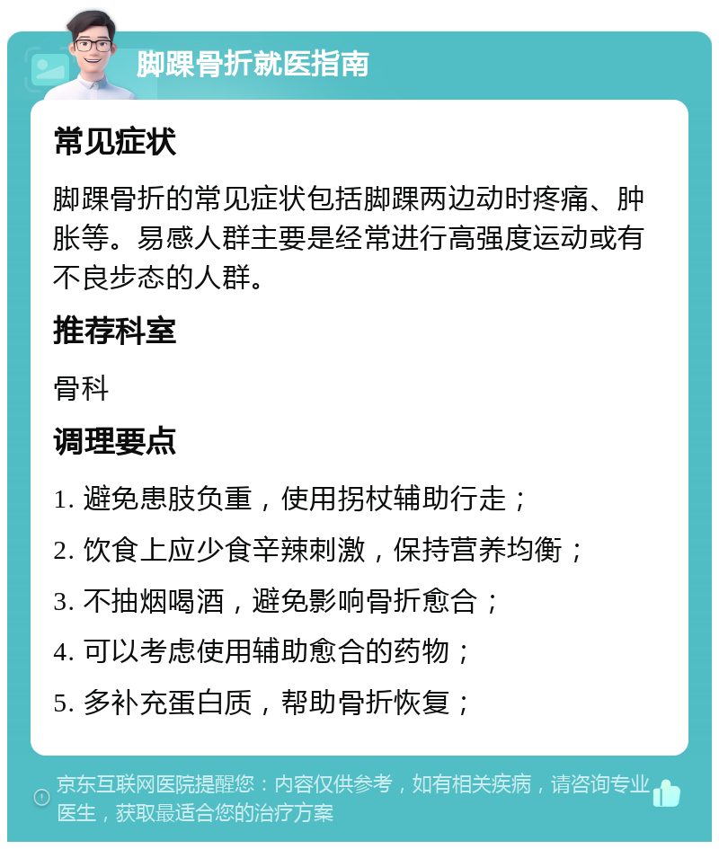 脚踝骨折就医指南 常见症状 脚踝骨折的常见症状包括脚踝两边动时疼痛、肿胀等。易感人群主要是经常进行高强度运动或有不良步态的人群。 推荐科室 骨科 调理要点 1. 避免患肢负重，使用拐杖辅助行走； 2. 饮食上应少食辛辣刺激，保持营养均衡； 3. 不抽烟喝酒，避免影响骨折愈合； 4. 可以考虑使用辅助愈合的药物； 5. 多补充蛋白质，帮助骨折恢复；