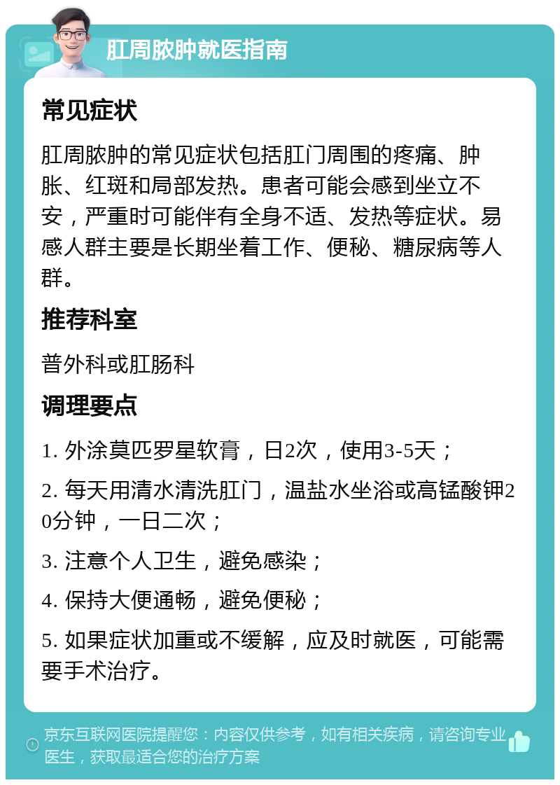 肛周脓肿就医指南 常见症状 肛周脓肿的常见症状包括肛门周围的疼痛、肿胀、红斑和局部发热。患者可能会感到坐立不安，严重时可能伴有全身不适、发热等症状。易感人群主要是长期坐着工作、便秘、糖尿病等人群。 推荐科室 普外科或肛肠科 调理要点 1. 外涂莫匹罗星软膏，日2次，使用3-5天； 2. 每天用清水清洗肛门，温盐水坐浴或高锰酸钾20分钟，一日二次； 3. 注意个人卫生，避免感染； 4. 保持大便通畅，避免便秘； 5. 如果症状加重或不缓解，应及时就医，可能需要手术治疗。