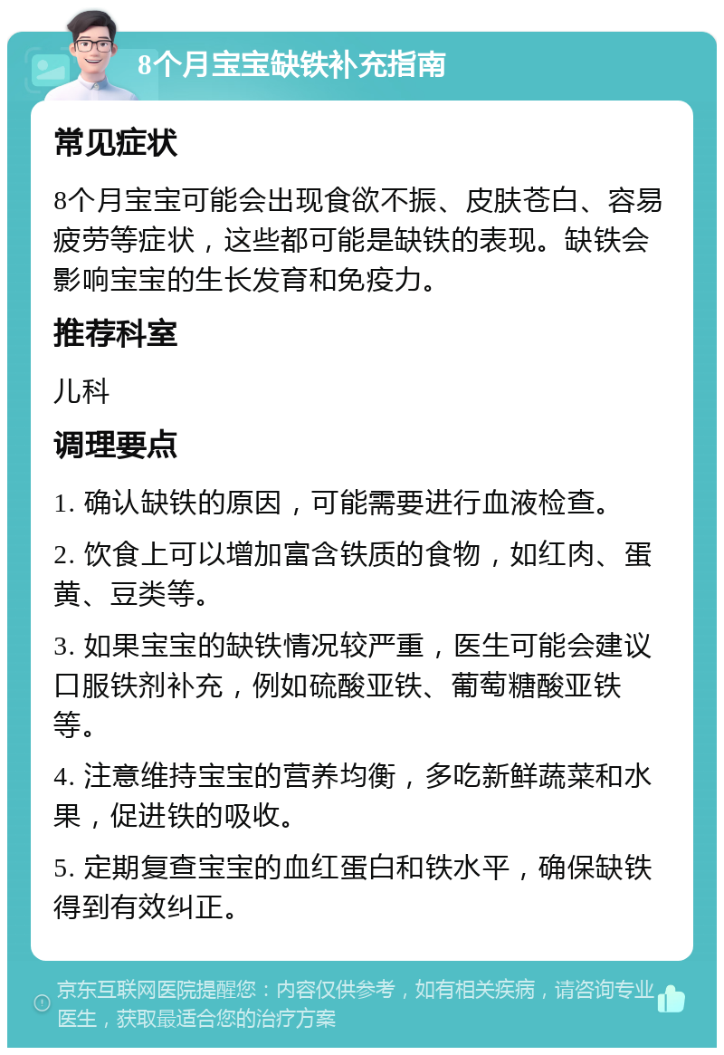 8个月宝宝缺铁补充指南 常见症状 8个月宝宝可能会出现食欲不振、皮肤苍白、容易疲劳等症状，这些都可能是缺铁的表现。缺铁会影响宝宝的生长发育和免疫力。 推荐科室 儿科 调理要点 1. 确认缺铁的原因，可能需要进行血液检查。 2. 饮食上可以增加富含铁质的食物，如红肉、蛋黄、豆类等。 3. 如果宝宝的缺铁情况较严重，医生可能会建议口服铁剂补充，例如硫酸亚铁、葡萄糖酸亚铁等。 4. 注意维持宝宝的营养均衡，多吃新鲜蔬菜和水果，促进铁的吸收。 5. 定期复查宝宝的血红蛋白和铁水平，确保缺铁得到有效纠正。