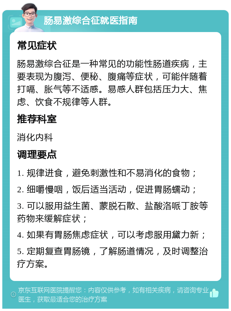 肠易激综合征就医指南 常见症状 肠易激综合征是一种常见的功能性肠道疾病，主要表现为腹泻、便秘、腹痛等症状，可能伴随着打嗝、胀气等不适感。易感人群包括压力大、焦虑、饮食不规律等人群。 推荐科室 消化内科 调理要点 1. 规律进食，避免刺激性和不易消化的食物； 2. 细嚼慢咽，饭后适当活动，促进胃肠蠕动； 3. 可以服用益生菌、蒙脱石散、盐酸洛哌丁胺等药物来缓解症状； 4. 如果有胃肠焦虑症状，可以考虑服用黛力新； 5. 定期复查胃肠镜，了解肠道情况，及时调整治疗方案。