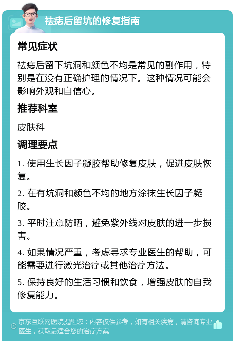 祛痣后留坑的修复指南 常见症状 祛痣后留下坑洞和颜色不均是常见的副作用，特别是在没有正确护理的情况下。这种情况可能会影响外观和自信心。 推荐科室 皮肤科 调理要点 1. 使用生长因子凝胶帮助修复皮肤，促进皮肤恢复。 2. 在有坑洞和颜色不均的地方涂抹生长因子凝胶。 3. 平时注意防晒，避免紫外线对皮肤的进一步损害。 4. 如果情况严重，考虑寻求专业医生的帮助，可能需要进行激光治疗或其他治疗方法。 5. 保持良好的生活习惯和饮食，增强皮肤的自我修复能力。