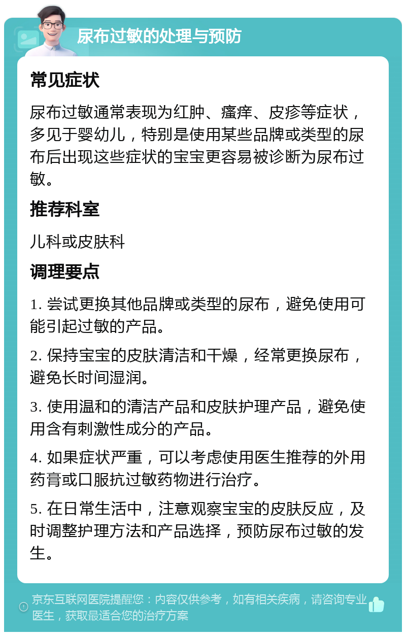 尿布过敏的处理与预防 常见症状 尿布过敏通常表现为红肿、瘙痒、皮疹等症状，多见于婴幼儿，特别是使用某些品牌或类型的尿布后出现这些症状的宝宝更容易被诊断为尿布过敏。 推荐科室 儿科或皮肤科 调理要点 1. 尝试更换其他品牌或类型的尿布，避免使用可能引起过敏的产品。 2. 保持宝宝的皮肤清洁和干燥，经常更换尿布，避免长时间湿润。 3. 使用温和的清洁产品和皮肤护理产品，避免使用含有刺激性成分的产品。 4. 如果症状严重，可以考虑使用医生推荐的外用药膏或口服抗过敏药物进行治疗。 5. 在日常生活中，注意观察宝宝的皮肤反应，及时调整护理方法和产品选择，预防尿布过敏的发生。