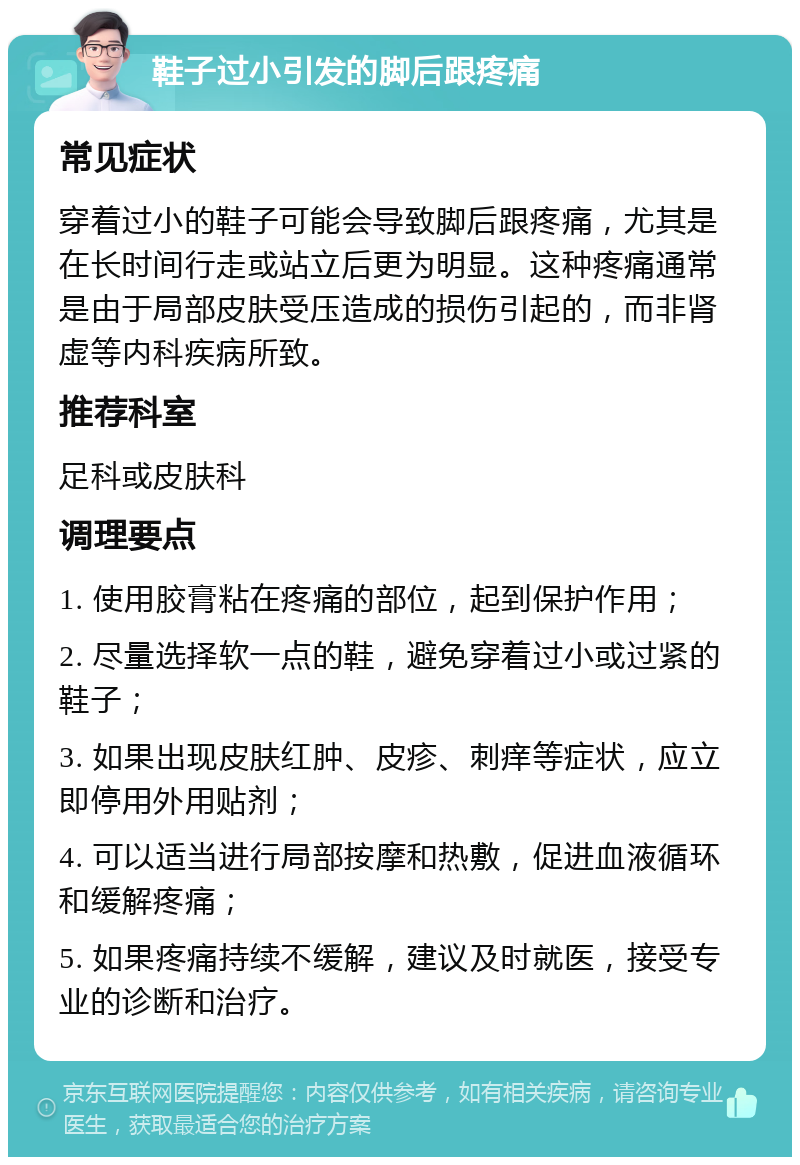 鞋子过小引发的脚后跟疼痛 常见症状 穿着过小的鞋子可能会导致脚后跟疼痛，尤其是在长时间行走或站立后更为明显。这种疼痛通常是由于局部皮肤受压造成的损伤引起的，而非肾虚等内科疾病所致。 推荐科室 足科或皮肤科 调理要点 1. 使用胶膏粘在疼痛的部位，起到保护作用； 2. 尽量选择软一点的鞋，避免穿着过小或过紧的鞋子； 3. 如果出现皮肤红肿、皮疹、刺痒等症状，应立即停用外用贴剂； 4. 可以适当进行局部按摩和热敷，促进血液循环和缓解疼痛； 5. 如果疼痛持续不缓解，建议及时就医，接受专业的诊断和治疗。