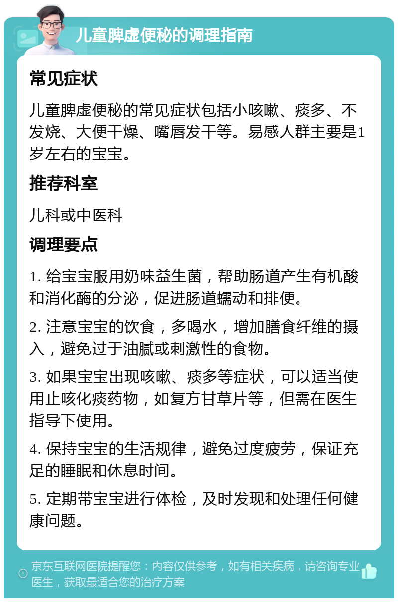 儿童脾虚便秘的调理指南 常见症状 儿童脾虚便秘的常见症状包括小咳嗽、痰多、不发烧、大便干燥、嘴唇发干等。易感人群主要是1岁左右的宝宝。 推荐科室 儿科或中医科 调理要点 1. 给宝宝服用奶味益生菌，帮助肠道产生有机酸和消化酶的分泌，促进肠道蠕动和排便。 2. 注意宝宝的饮食，多喝水，增加膳食纤维的摄入，避免过于油腻或刺激性的食物。 3. 如果宝宝出现咳嗽、痰多等症状，可以适当使用止咳化痰药物，如复方甘草片等，但需在医生指导下使用。 4. 保持宝宝的生活规律，避免过度疲劳，保证充足的睡眠和休息时间。 5. 定期带宝宝进行体检，及时发现和处理任何健康问题。