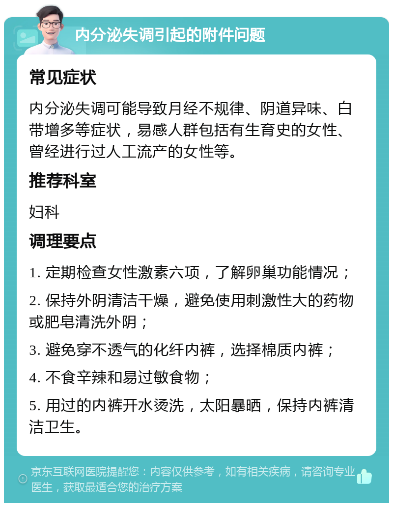 内分泌失调引起的附件问题 常见症状 内分泌失调可能导致月经不规律、阴道异味、白带增多等症状，易感人群包括有生育史的女性、曾经进行过人工流产的女性等。 推荐科室 妇科 调理要点 1. 定期检查女性激素六项，了解卵巢功能情况； 2. 保持外阴清洁干燥，避免使用刺激性大的药物或肥皂清洗外阴； 3. 避免穿不透气的化纤内裤，选择棉质内裤； 4. 不食辛辣和易过敏食物； 5. 用过的内裤开水烫洗，太阳暴晒，保持内裤清洁卫生。