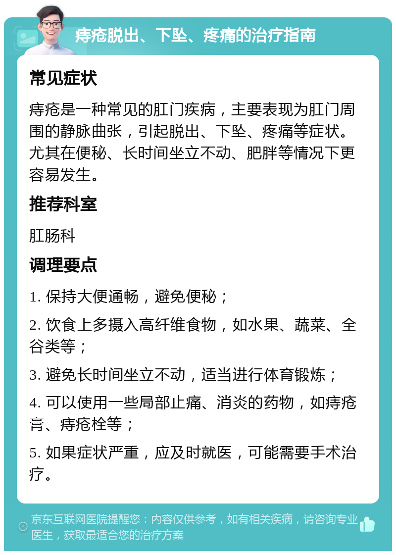 痔疮脱出、下坠、疼痛的治疗指南 常见症状 痔疮是一种常见的肛门疾病，主要表现为肛门周围的静脉曲张，引起脱出、下坠、疼痛等症状。尤其在便秘、长时间坐立不动、肥胖等情况下更容易发生。 推荐科室 肛肠科 调理要点 1. 保持大便通畅，避免便秘； 2. 饮食上多摄入高纤维食物，如水果、蔬菜、全谷类等； 3. 避免长时间坐立不动，适当进行体育锻炼； 4. 可以使用一些局部止痛、消炎的药物，如痔疮膏、痔疮栓等； 5. 如果症状严重，应及时就医，可能需要手术治疗。