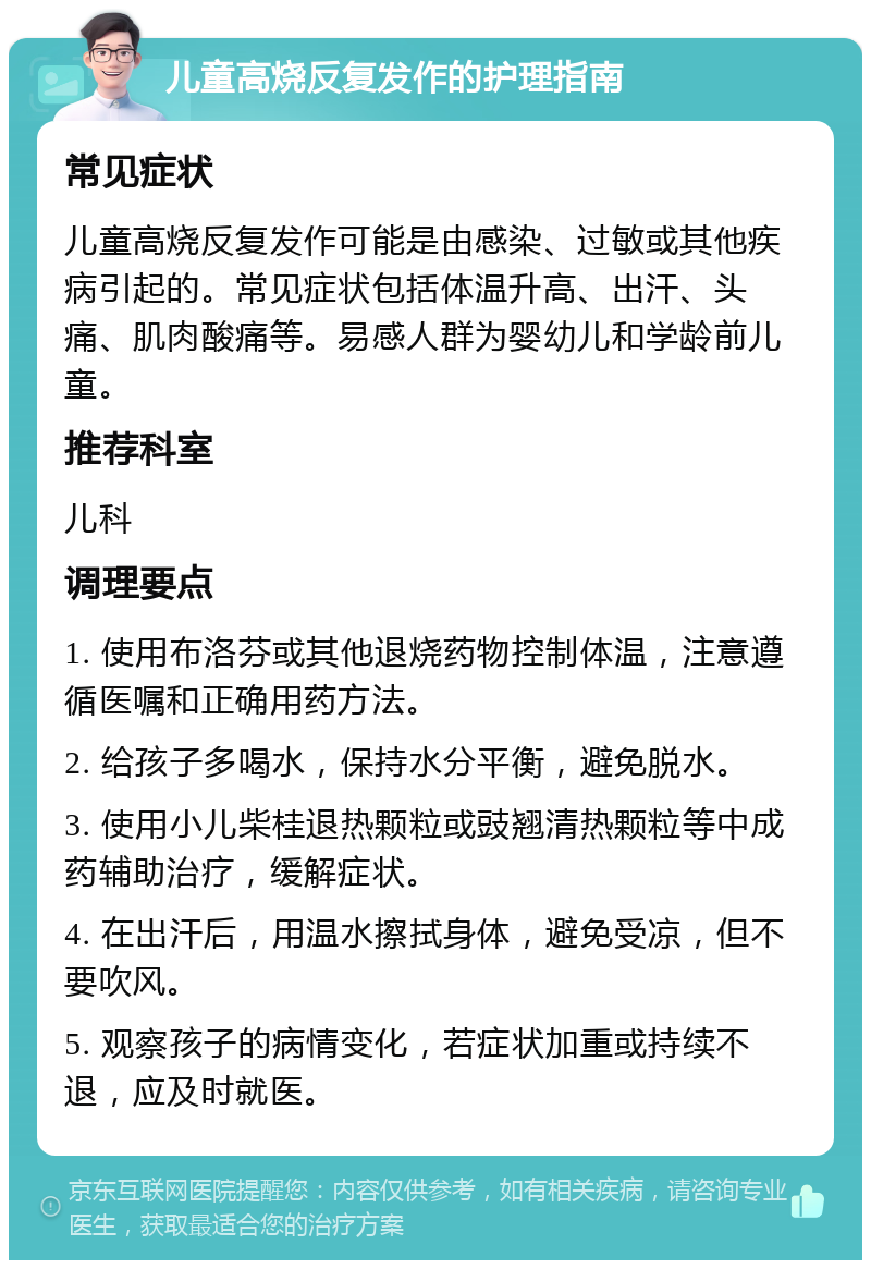 儿童高烧反复发作的护理指南 常见症状 儿童高烧反复发作可能是由感染、过敏或其他疾病引起的。常见症状包括体温升高、出汗、头痛、肌肉酸痛等。易感人群为婴幼儿和学龄前儿童。 推荐科室 儿科 调理要点 1. 使用布洛芬或其他退烧药物控制体温，注意遵循医嘱和正确用药方法。 2. 给孩子多喝水，保持水分平衡，避免脱水。 3. 使用小儿柴桂退热颗粒或豉翘清热颗粒等中成药辅助治疗，缓解症状。 4. 在出汗后，用温水擦拭身体，避免受凉，但不要吹风。 5. 观察孩子的病情变化，若症状加重或持续不退，应及时就医。