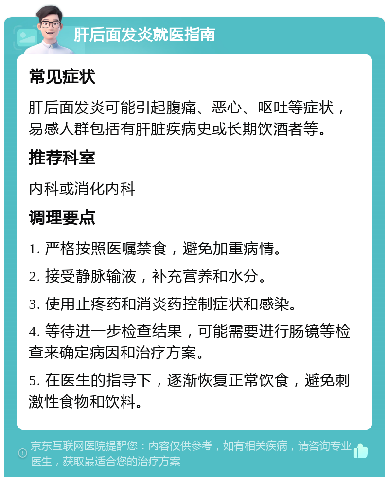 肝后面发炎就医指南 常见症状 肝后面发炎可能引起腹痛、恶心、呕吐等症状，易感人群包括有肝脏疾病史或长期饮酒者等。 推荐科室 内科或消化内科 调理要点 1. 严格按照医嘱禁食，避免加重病情。 2. 接受静脉输液，补充营养和水分。 3. 使用止疼药和消炎药控制症状和感染。 4. 等待进一步检查结果，可能需要进行肠镜等检查来确定病因和治疗方案。 5. 在医生的指导下，逐渐恢复正常饮食，避免刺激性食物和饮料。