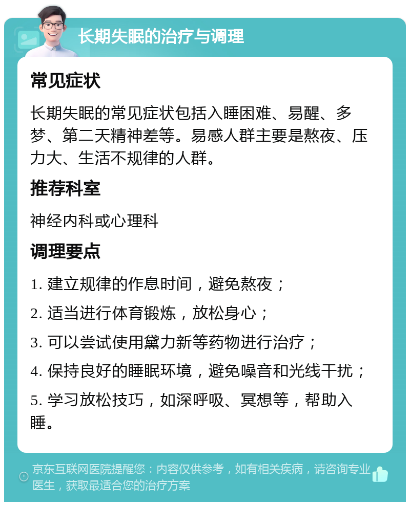 长期失眠的治疗与调理 常见症状 长期失眠的常见症状包括入睡困难、易醒、多梦、第二天精神差等。易感人群主要是熬夜、压力大、生活不规律的人群。 推荐科室 神经内科或心理科 调理要点 1. 建立规律的作息时间，避免熬夜； 2. 适当进行体育锻炼，放松身心； 3. 可以尝试使用黛力新等药物进行治疗； 4. 保持良好的睡眠环境，避免噪音和光线干扰； 5. 学习放松技巧，如深呼吸、冥想等，帮助入睡。