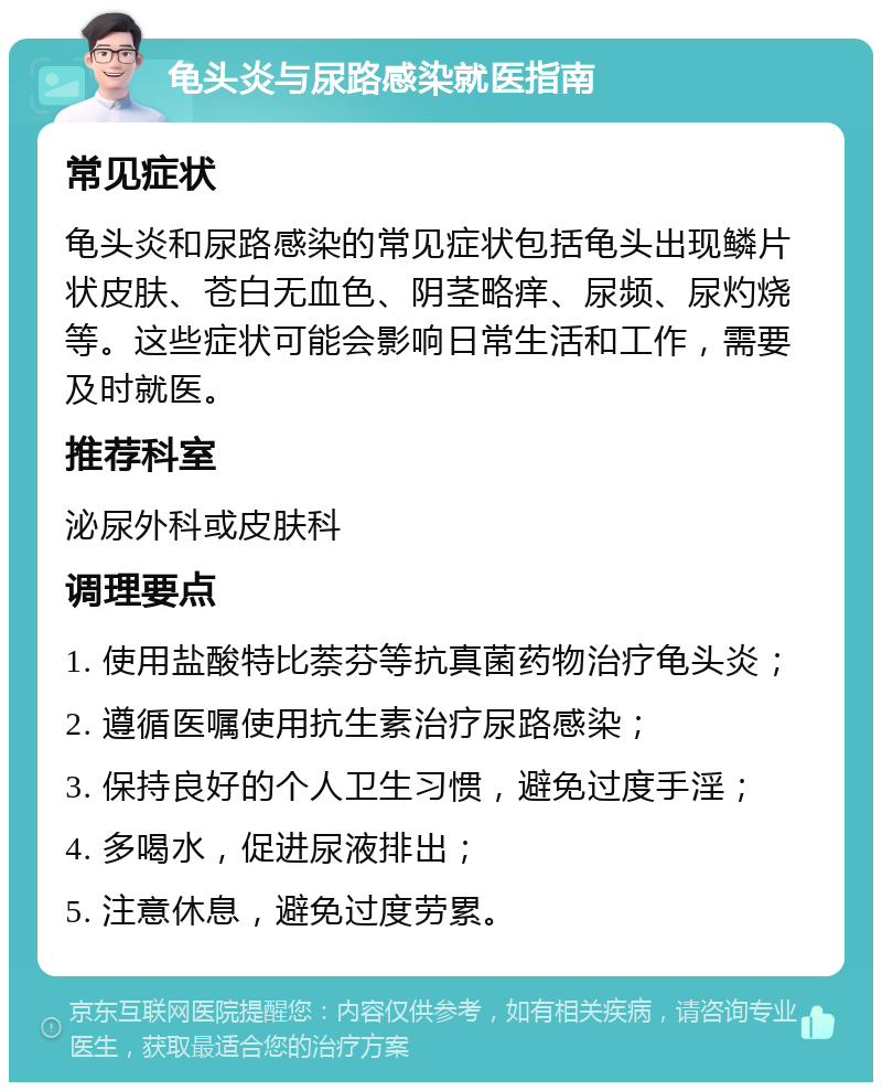 龟头炎与尿路感染就医指南 常见症状 龟头炎和尿路感染的常见症状包括龟头出现鳞片状皮肤、苍白无血色、阴茎略痒、尿频、尿灼烧等。这些症状可能会影响日常生活和工作，需要及时就医。 推荐科室 泌尿外科或皮肤科 调理要点 1. 使用盐酸特比萘芬等抗真菌药物治疗龟头炎； 2. 遵循医嘱使用抗生素治疗尿路感染； 3. 保持良好的个人卫生习惯，避免过度手淫； 4. 多喝水，促进尿液排出； 5. 注意休息，避免过度劳累。