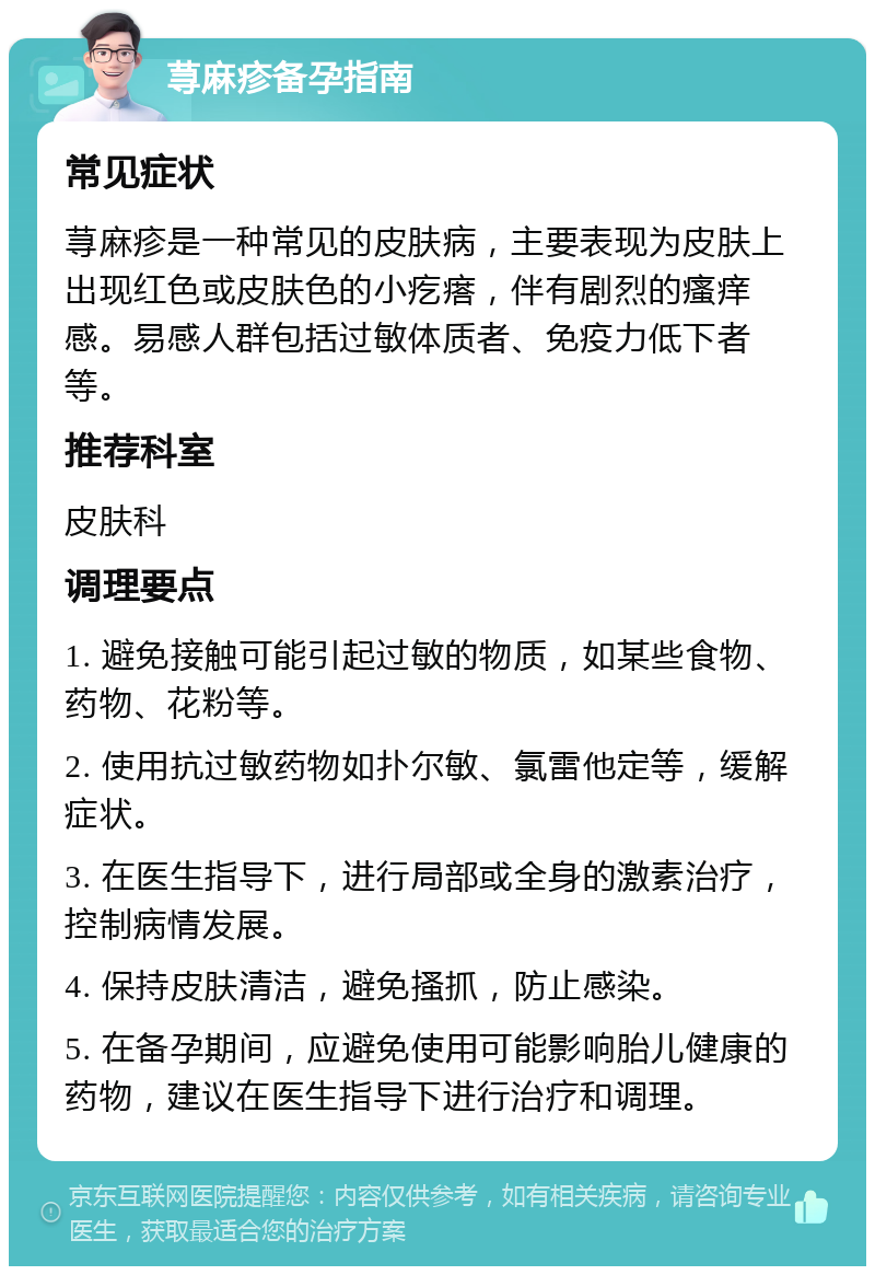 荨麻疹备孕指南 常见症状 荨麻疹是一种常见的皮肤病，主要表现为皮肤上出现红色或皮肤色的小疙瘩，伴有剧烈的瘙痒感。易感人群包括过敏体质者、免疫力低下者等。 推荐科室 皮肤科 调理要点 1. 避免接触可能引起过敏的物质，如某些食物、药物、花粉等。 2. 使用抗过敏药物如扑尔敏、氯雷他定等，缓解症状。 3. 在医生指导下，进行局部或全身的激素治疗，控制病情发展。 4. 保持皮肤清洁，避免搔抓，防止感染。 5. 在备孕期间，应避免使用可能影响胎儿健康的药物，建议在医生指导下进行治疗和调理。