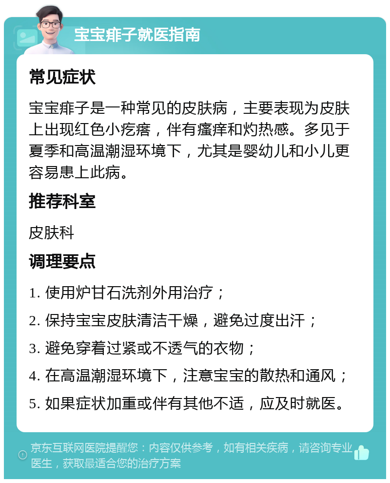 宝宝痱子就医指南 常见症状 宝宝痱子是一种常见的皮肤病，主要表现为皮肤上出现红色小疙瘩，伴有瘙痒和灼热感。多见于夏季和高温潮湿环境下，尤其是婴幼儿和小儿更容易患上此病。 推荐科室 皮肤科 调理要点 1. 使用炉甘石洗剂外用治疗； 2. 保持宝宝皮肤清洁干燥，避免过度出汗； 3. 避免穿着过紧或不透气的衣物； 4. 在高温潮湿环境下，注意宝宝的散热和通风； 5. 如果症状加重或伴有其他不适，应及时就医。